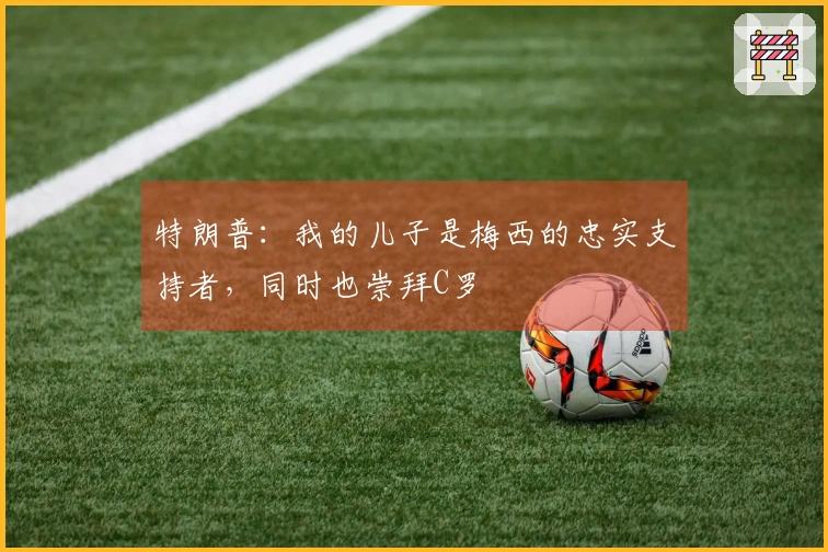 特朗普：我的儿子是梅西的忠实支持者，同时也崇拜C罗