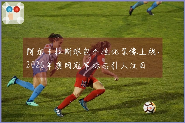 阿尔卡拉斯球包个性化录像上线，2026年澳网冠军标志引人注目