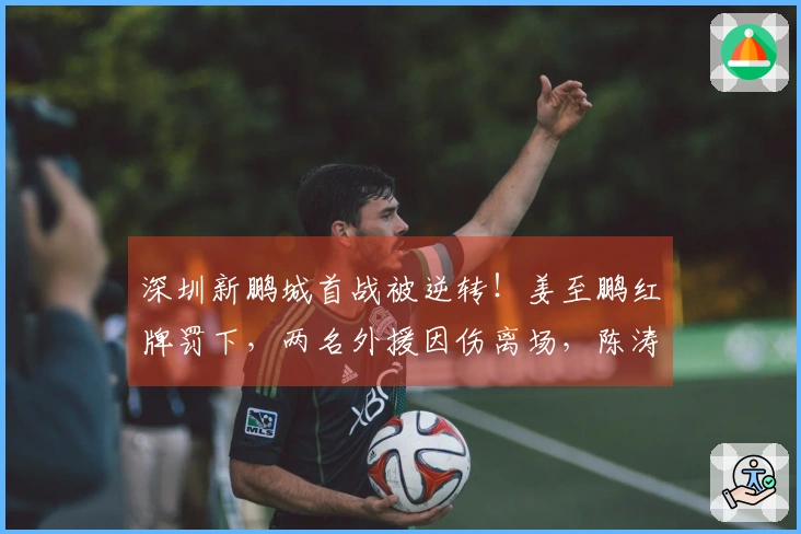 深圳新鹏城首战被逆转！姜至鹏红牌罚下，两名外援因伤离场，陈涛神情凝重