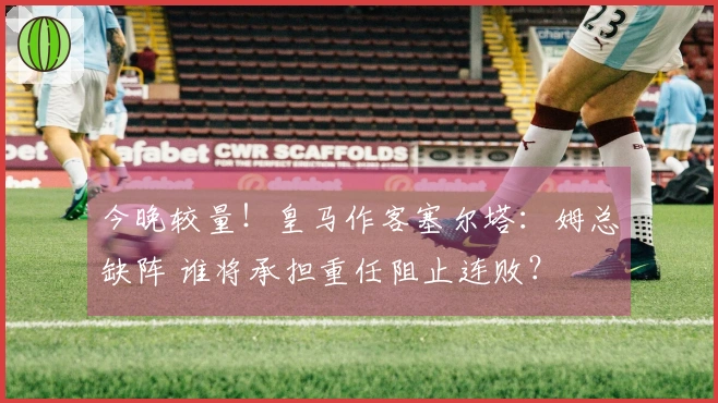 今晚较量！皇马作客塞尔塔：姆总缺阵 谁将承担重任阻止连败？