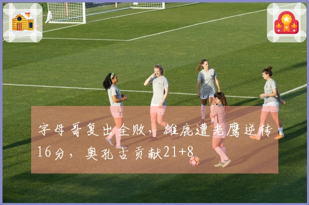 字母哥复出全败，雄鹿遭老鹰逆转16分，奥孔古贡献21+8