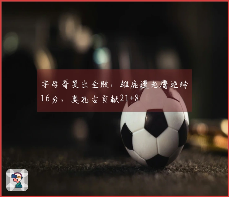 字母哥复出全败，雄鹿遭老鹰逆转16分，奥孔古贡献21+8