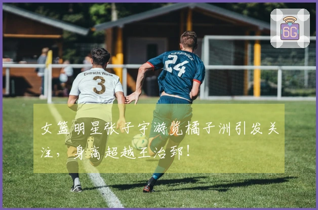 女篮明星张子宇游览橘子洲引发关注，身高超越王治郅！