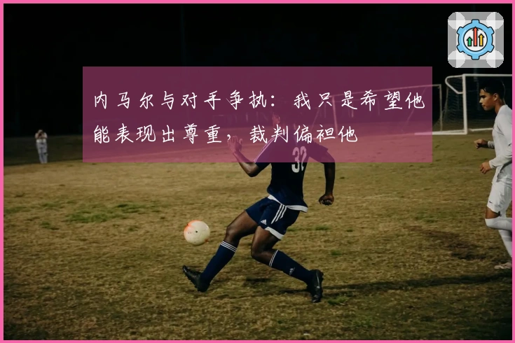 内马尔与对手争执：我只是希望他能表现出尊重，裁判偏袒他