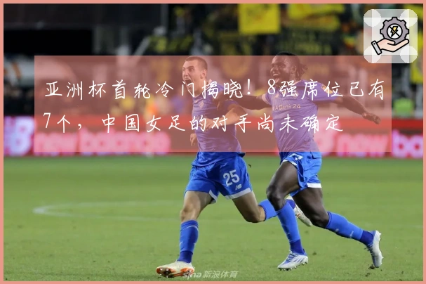 亚洲杯首轮冷门揭晓！8强席位已有7个，中国女足的对手尚未确定