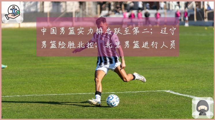 中国男篮实力排名跃至第二;辽宁男篮险胜北控;北京男篮进行人员调整