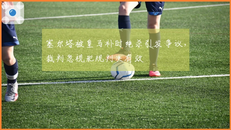 塞尔塔被皇马补时绝杀引发争议，裁判忽视犯规判决有效