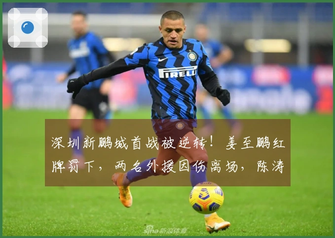 深圳新鹏城首战被逆转！姜至鹏红牌罚下，两名外援因伤离场，陈涛神情凝重