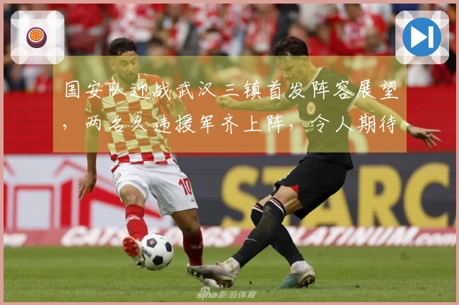 国安队迎战武汉三镇首发阵容展望，两名久违援军齐上阵，令人期待