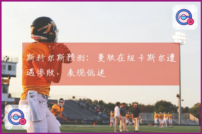 斯科尔斯预测：曼联在纽卡斯尔遭遇惨败，表现低迷
