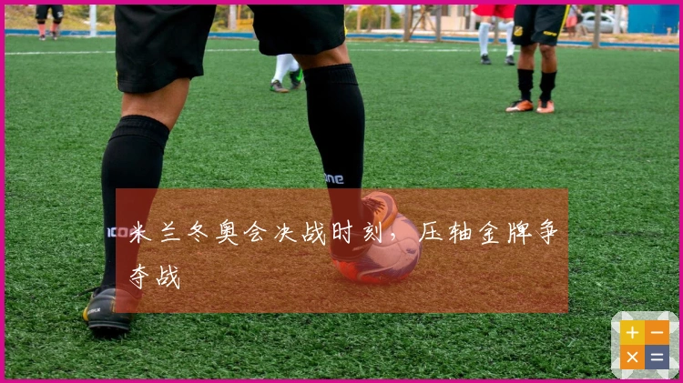 米兰冬奥会决战时刻，压轴金牌争夺战